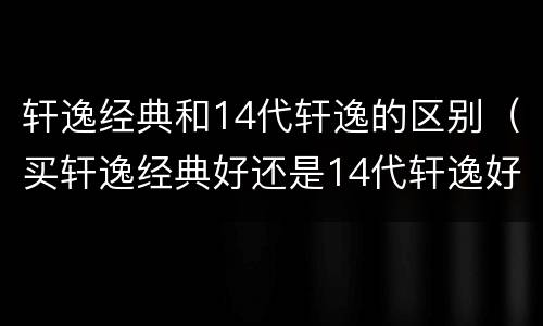 轩逸经典和14代轩逸的区别（买轩逸经典好还是14代轩逸好）