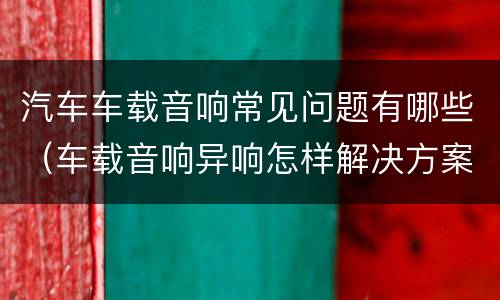 汽车车载音响常见问题有哪些（车载音响异响怎样解决方案）