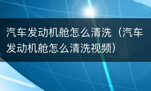 汽车发动机舱怎么清洗（汽车发动机舱怎么清洗视频）