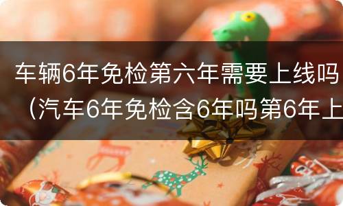车辆6年免检第六年需要上线吗（汽车6年免检含6年吗第6年上线吗?）