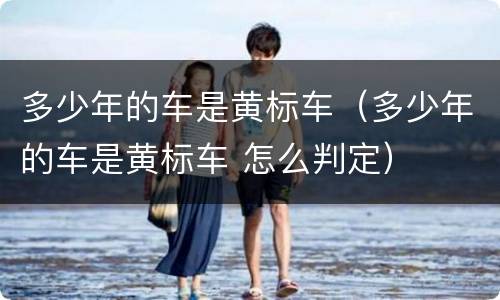 多少年的车是黄标车（多少年的车是黄标车 怎么判定）