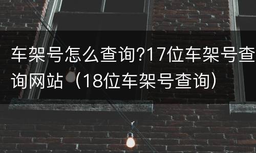 车架号怎么查询?17位车架号查询网站（18位车架号查询）