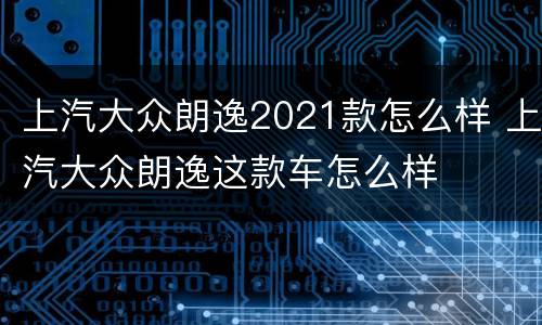 上汽大众朗逸2021款怎么样 上汽大众朗逸这款车怎么样
