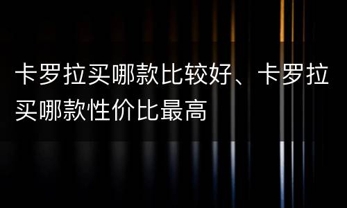 卡罗拉买哪款比较好、卡罗拉买哪款性价比最高