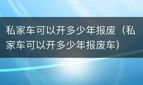 私家车可以开多少年报废（私家车可以开多少年报废车）