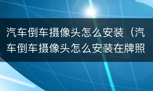 汽车倒车摄像头怎么安装（汽车倒车摄像头怎么安装在牌照灯上）