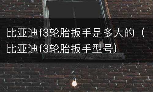 比亚迪f3轮胎扳手是多大的（比亚迪f3轮胎扳手型号）