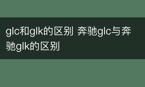 glc和glk的区别 奔驰glc与奔驰glk的区别