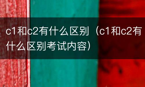 c1和c2有什么区别（c1和c2有什么区别考试内容）
