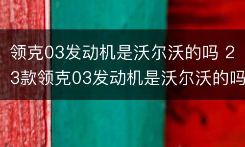 领克03发动机是沃尔沃的吗 23款领克03发动机是沃尔沃的吗