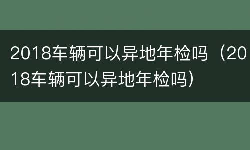 2018车辆可以异地年检吗（2018车辆可以异地年检吗）