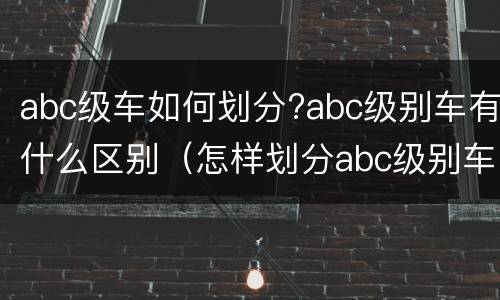 abc级车如何划分?abc级别车有什么区别（怎样划分abc级别车）