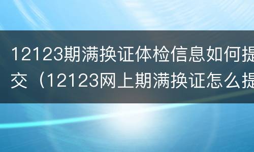12123期满换证体检信息如何提交（12123网上期满换证怎么提交体检表）