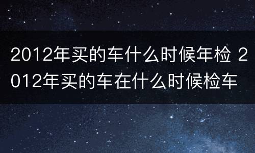 2012年买的车什么时候年检 2012年买的车在什么时候检车