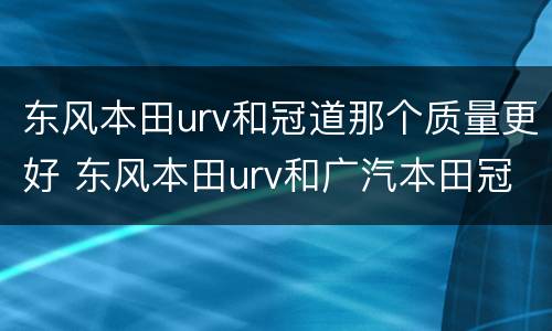 东风本田urv和冠道那个质量更好 东风本田urv和广汽本田冠道