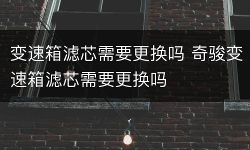 变速箱滤芯需要更换吗 奇骏变速箱滤芯需要更换吗