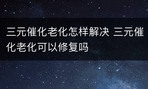 三元催化老化怎样解决 三元催化老化可以修复吗