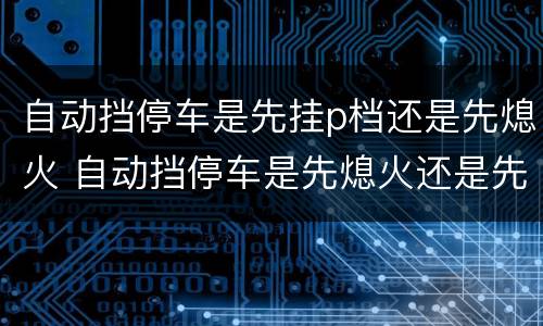 自动挡停车是先挂p档还是先熄火 自动挡停车是先熄火还是先挂p挡