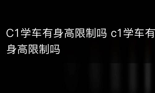 C1学车有身高限制吗 c1学车有身高限制吗