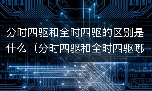 分时四驱和全时四驱的区别是什么（分时四驱和全时四驱哪个更好）