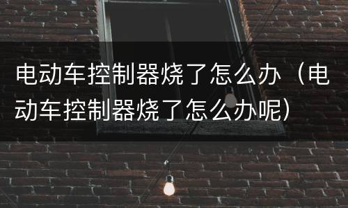 电动车控制器烧了怎么办（电动车控制器烧了怎么办呢）