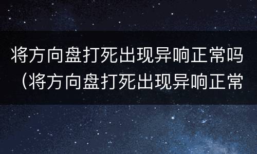 将方向盘打死出现异响正常吗（将方向盘打死出现异响正常吗视频）