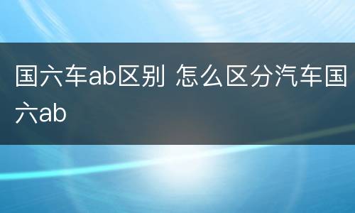 国六车ab区别 怎么区分汽车国六ab
