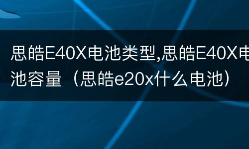 思皓E40X电池类型,思皓E40X电池容量（思皓e20x什么电池）