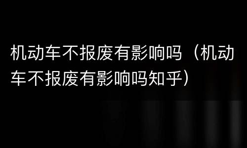 机动车不报废有影响吗（机动车不报废有影响吗知乎）