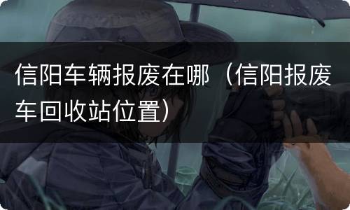 信阳车辆报废在哪（信阳报废车回收站位置）