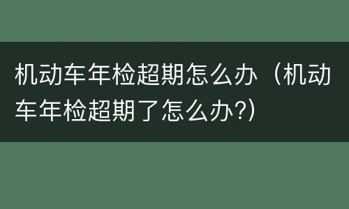 机动车年检超期怎么办（机动车年检超期了怎么办?）