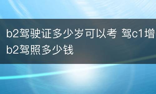 b2驾驶证多少岁可以考 驾c1增b2驾照多少钱