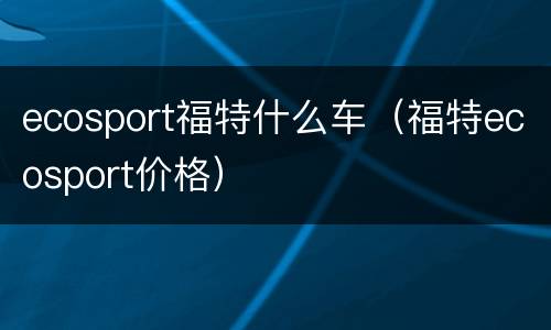 ecosport福特什么车（福特ecosport价格）