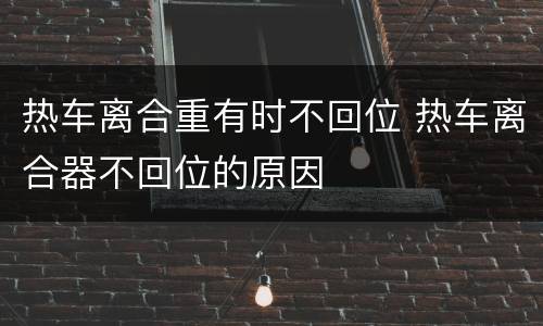 热车离合重有时不回位 热车离合器不回位的原因