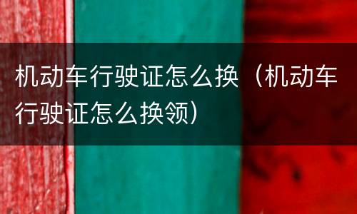 机动车行驶证怎么换（机动车行驶证怎么换领）