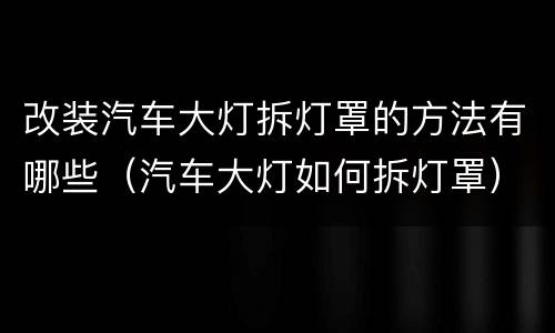 改装汽车大灯拆灯罩的方法有哪些（汽车大灯如何拆灯罩）