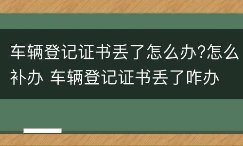 车辆登记证书丢了怎么办?怎么补办 车辆登记证书丢了咋办