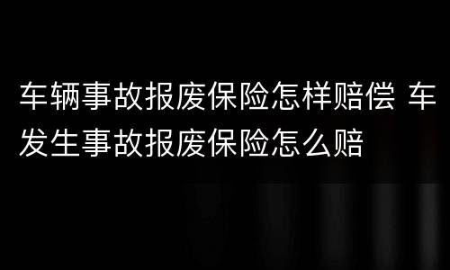 车辆事故报废保险怎样赔偿 车发生事故报废保险怎么赔