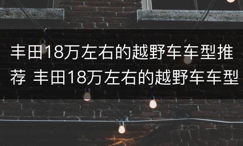 丰田18万左右的越野车车型推荐 丰田18万左右的越野车车型推荐视频