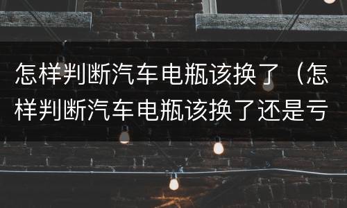 怎样判断汽车电瓶该换了（怎样判断汽车电瓶该换了还是亏电）