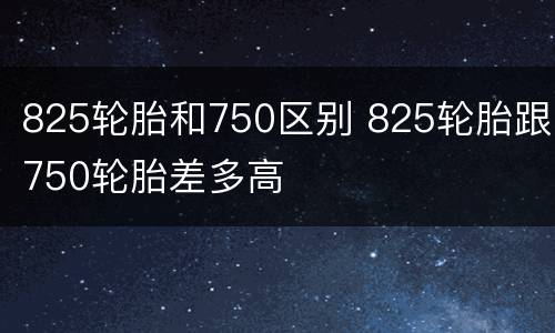 825轮胎和750区别 825轮胎跟750轮胎差多高