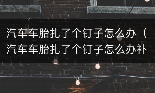 汽车车胎扎了个钉子怎么办（汽车车胎扎了个钉子怎么办补胎多少钱）