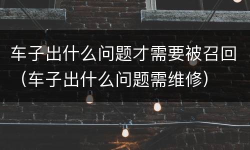 车子出什么问题才需要被召回（车子出什么问题需维修）