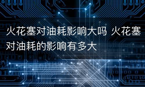 火花塞对油耗影响大吗 火花塞对油耗的影响有多大