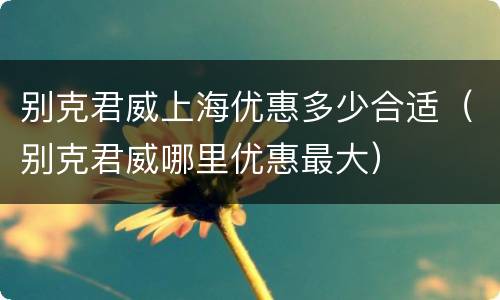 别克君威上海优惠多少合适（别克君威哪里优惠最大）