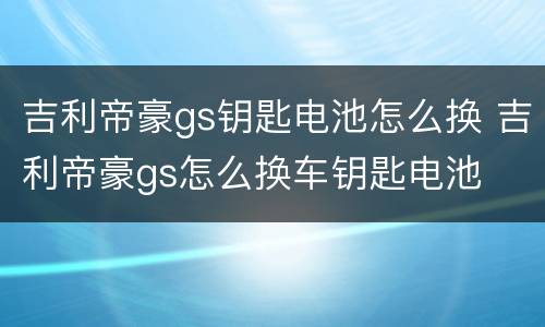 吉利帝豪gs钥匙电池怎么换 吉利帝豪gs怎么换车钥匙电池