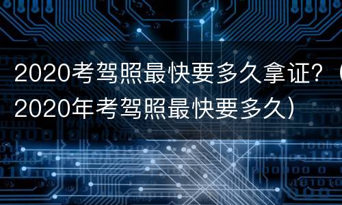 2020考驾照最快要多久拿证?（2020年考驾照最快要多久）