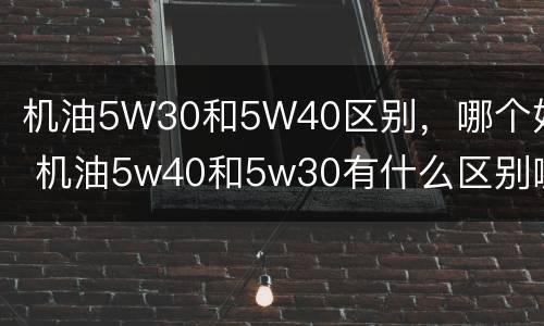 机油5W30和5W40区别，哪个好 机油5w40和5w30有什么区别哪个好