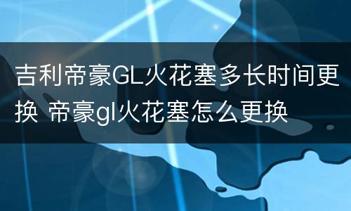 吉利帝豪GL火花塞多长时间更换 帝豪gl火花塞怎么更换