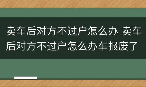 卖车后对方不过户怎么办 卖车后对方不过户怎么办车报废了